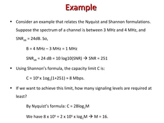 • Consider an example that relates the Nyquist and Shannon formulations.
Suppose the spectrum of a channel is between 3 MHz and 4 MHz, and
SNRdB = 24dB. So,
B = 4 MHz – 3 MHz = 1 MHz
SNRdB = 24 dB = 10 log10(SNR)  SNR = 251
• Using Shannon’s formula, the capacity limit C is:
C = 106
x 1og2(1+251) ≈ 8 Mbps.
• If we want to achieve this limit, how many signaling levels are required at
least?
By Nyquist’s formula: C = 2Blog2M
We have 8 x 106
= 2 x 106
x log2M  M = 16.
ExampleExample
 