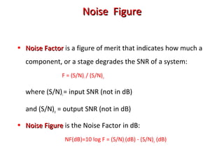 Noise FigureNoise Figure
• Noise FactorNoise Factor is a figure of merit that indicates how much a
component, or a stage degrades the SNR of a system:
F = (S/N)i / (S/N)o
where (S/N)i= input SNR (not in dB)
and (S/N)o = output SNR (not in dB)
• Noise FigureNoise Figure is the Noise Factor in dB:
NF(dB)=10 log F = (S/N)i(dB) - (S/N)o (dB)
 