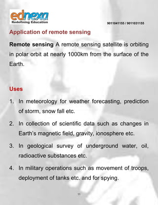 9011041155 / 9011031155
11
Application of remote sensing
Remote sensing A remote sensing satellite is orbiting
in polar orbit at nearly 1000km from the surface of the
Earth.
Uses
1. In meteorology for weather forecasting, prediction
of storm, snow fall etc.
2. In collection of scientific data such as changes in
Earth’s magnetic field, gravity, ionosphere etc.
3. In geological survey of underground water, oil,
radioactive substances etc.
4. In military operations such as movement of troops,
deployment of tanks etc. and for spying.
 
