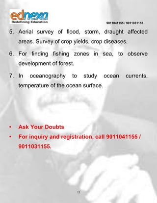 9011041155 / 9011031155
12
5. Aerial survey of flood, storm, draught affected
areas. Survey of crop yields, crop diseases.
6. For finding fishing zones in sea, to observe
development of forest.
7. In oceanography to study ocean currents,
temperature of the ocean surface.
• Ask Your Doubts
• For inquiry and registration, call 9011041155 /
9011031155.
 