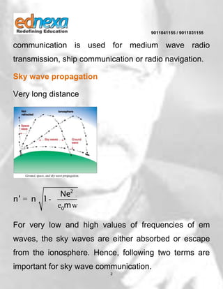 9011041155 / 9011031155
2
communication is used for medium wave radio
transmission, ship communication or radio navigation.
Sky wave propagation
Very long distance
2
0
Ne
n' n 1
m
= -
e w
For very low and high values of frequencies of em
waves, the sky waves are either absorbed or escape
from the ionosphere. Hence, following two terms are
important for sky wave communication.
 