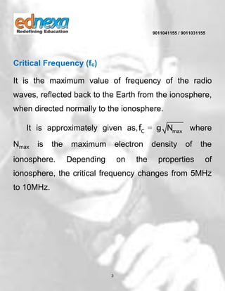 9011041155 / 9011031155
3
Critical Frequency (fc)
It is the maximum value of frequency of the radio
waves, reflected back to the Earth from the ionosphere,
when directed normally to the ionosphere.
It is approximately given as, C maxf g N= where
Nmax is the maximum electron density of the
ionosphere. Depending on the properties of
ionosphere, the critical frequency changes from 5MHz
to 10MHz.
 