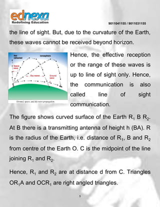9011041155 / 9011031155
5
the line of sight. But, due to the curvature of the Earth,
these waves cannot be received beyond horizon.
Hence, the effective reception
or the range of these waves is
up to line of sight only. Hence,
the communication is also
called line of sight
communication.
The figure shows curved surface of the Earth R1 B R2.
At B there is a transmitting antenna of height h (BA). R
is the radius of the Earth, i.e. distance of R1, B and R2
from centre of the Earth O. C is the midpoint of the line
joining R1 and R2.
Hence, R1 and R2 are at distance d from C. Triangles
OR1A and OCR1 are right angled triangles.
 