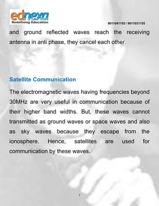 9011041155 / 9011031155
7
and ground reflected waves reach the receiving
antenna in anti phase, they cancel each other.
Satellite Communication
The electromagnetic waves having frequencies beyond
30MHz are very useful in communication because of
their higher band widths. But, these waves cannot
transmitted as ground waves or space waves and also
as sky waves because they escape from the
ionosphere. Hence, satellites are used for
communication by these waves.
 