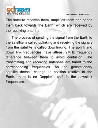 9011041155 / 9011031155
9
The satellite receives them, amplifies them and sends
them back towards the Earth, which are received by
the receiving antenna.
The process of sending the signal from the Earth to
the satellite is called uplinking and receiving the signals
from the satellite is called downlinking. The uplink and
down link frequencies have atleast 2MHz frequency
difference between them to avoid confusion. The
transmitting and receiving antennae are tuned to the
corresponding frequencies. As the geostationary
satellite doesn’t change its position relative to the
Earth, there is no Doppler’s shift in the downlink
frequencies.
 