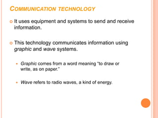 COMMUNICATION TECHNOLOGY
   It uses equipment and systems to send and receive
    information.

   This technology communicates information using
    graphic and wave systems.

       Graphic comes from a word meaning “to draw or
        write, as on paper.”

       Wave refers to radio waves, a kind of energy.
 