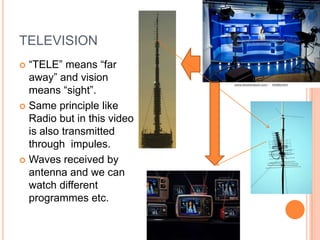 TELEVISION
 “TELE” means “far
  away” and vision
  means “sight”.
 Same principle like
  Radio but in this video
  is also transmitted
  through impules.
 Waves received by
  antenna and we can
  watch different
  programmes etc.
 