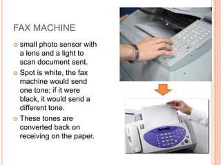 FAX MACHINE
 small photo sensor with
  a lens and a light to
  scan document sent.
 Spot is white, the fax
  machine would send
  one tone; if it were
  black, it would send a
  different tone.
 These tones are
  converted back on
  receiving on the paper.
 