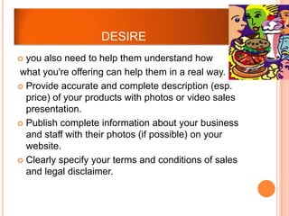 DESIRE
 you also need to help them understand how
what you're offering can help them in a real way.
 Provide accurate and complete description (esp.
  price) of your products with photos or video sales
  presentation.
 Publish complete information about your business
  and staff with their photos (if possible) on your
  website.
 Clearly specify your terms and conditions of sales
  and legal disclaimer.
 