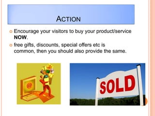 ACTION
 Encourage your visitors to buy your product/service
  NOW.
 free gifts, discounts, special offers etc is
  common, then you should also provide the same.
 