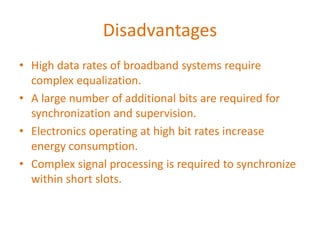 Disadvantages
• High data rates of broadband systems require
complex equalization.
• A large number of additional bits are required for
synchronization and supervision.
• Electronics operating at high bit rates increase
energy consumption.
• Complex signal processing is required to synchronize
within short slots.
 