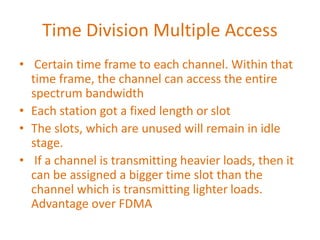 Time Division Multiple Access
• Certain time frame to each channel. Within that
time frame, the channel can access the entire
spectrum bandwidth
• Each station got a fixed length or slot
• The slots, which are unused will remain in idle
stage.
• If a channel is transmitting heavier loads, then it
can be assigned a bigger time slot than the
channel which is transmitting lighter loads.
Advantage over FDMA
 
