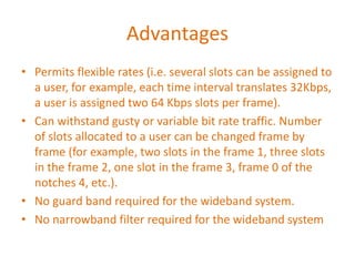 Advantages
• Permits flexible rates (i.e. several slots can be assigned to
a user, for example, each time interval translates 32Kbps,
a user is assigned two 64 Kbps slots per frame).
• Can withstand gusty or variable bit rate traffic. Number
of slots allocated to a user can be changed frame by
frame (for example, two slots in the frame 1, three slots
in the frame 2, one slot in the frame 3, frame 0 of the
notches 4, etc.).
• No guard band required for the wideband system.
• No narrowband filter required for the wideband system
 