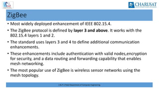 U & P U Patel Department of Computer Engineering
ZigBee
• Most widely deployed enhancement of IEEE 802.15.4.
• The ZigBee protocol is defined by layer 3 and above. It works with the
802.15.4 layers 1 and 2.
• The standard uses layers 3 and 4 to define additional communication
enhancements.
• These enhancements include authentication with valid nodes,encryption
for security, and a data routing and forwarding capability that enables
mesh networking.
• The most popular use of ZigBee is wireless sensor networks using the
mesh topology.
 