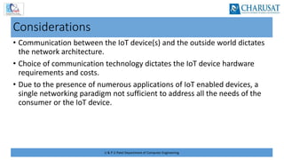 U & P U Patel Department of Computer Engineering
Considerations
• Communication between the IoT device(s) and the outside world dictates
the network architecture.
• Choice of communication technology dictates the IoT device hardware
requirements and costs.
• Due to the presence of numerous applications of IoT enabled devices, a
single networking paradigm not sufficient to address all the needs of the
consumer or the IoT device.
 