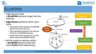 U & P U Patel Department of Computer Engineering
6LoWPAN
• Edge Routers help
a 6LoWPAN domains to get into the
internet.
• Edge Router performs three main
tasks :
• Exchange of Info between 6LoWPAN
devices and the Internet.
• Data exchange between the devices
Present in 6LoWPAN domain.
• Generation and maintenance of the
radio subnet (6LoWPAN Island)
• All the motes or devices within
a 6LoWPAN domain share the
same Prefix (IPv6 addressing ) maximum frame
size 127 bytes
Minimum MTU size
1280 bytes.
6
L
o
W
P
A
N
Uses IPv6
Uses 802.15.4
Border
router Adaptation Layer
 