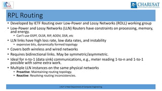 U & P U Patel Department of Computer Engineering
RPL Routing
• Developed by IETF Routing over Low-Power and Lossy Networks (ROLL) working group
• Low-Power and Lossy Networks (LLN) Routers have constraints on processing, memory,
and energy.
• Can’t use OSPF, OLSR, RIP, AODV, DSR, etc
• LLN links have high loss rate, low data rates, and instability
• expensive bits, dynamically formed topology
• Covers both wireless and wired networks
• Requires bidirectional links. May be symmetric/asymmetric.
• Ideal for n-to-1 (data sink) communications, e.g., meter reading 1-to-n and 1-to-1
possible with some extra work.
• Multiple LLN instances on the same physical networks
• Proactive: Maintaining routing topology.
• Reactive: Resolving routing inconsistencies.
 