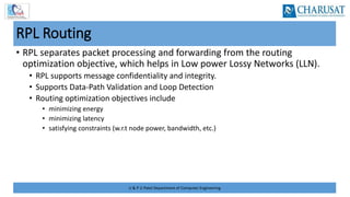 U & P U Patel Department of Computer Engineering
RPL Routing
• RPL separates packet processing and forwarding from the routing
optimization objective, which helps in Low power Lossy Networks (LLN).
• RPL supports message confidentiality and integrity.
• Supports Data‐Path Validation and Loop Detection
• Routing optimization objectives include
• minimizing energy
• minimizing latency
• satisfying constraints (w.r.t node power, bandwidth, etc.)
 