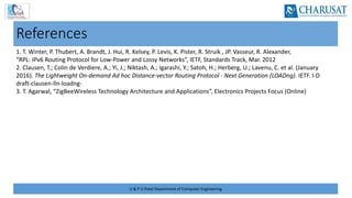 U & P U Patel Department of Computer Engineering
References
1. T. Winter, P. Thubert, A. Brandt, J. Hui, R. Kelsey, P. Levis, K. Pister, R. Struik , JP. Vasseur, R. Alexander,
“RPL: IPv6 Routing Protocol for Low‐Power and Lossy Networks”, IETF, Standards Track, Mar. 2012
2. Clausen, T.; Colin de Verdiere, A.; Yi, J.; Niktash, A.; Igarashi, Y.; Satoh, H.; Herberg, U.; Lavenu, C. et al. (January
2016). The Lightweight On‐demand Ad hoc Distance‐vector Routing Protocol ‐ Next Generation (LOADng). IETF. I‐D
draft‐clausen‐lln‐loadng‐
3. T. Agarwal, “ZigBeeWireless Technology Architecture and Applications”, Electronics Projects Focus (Online)
 
