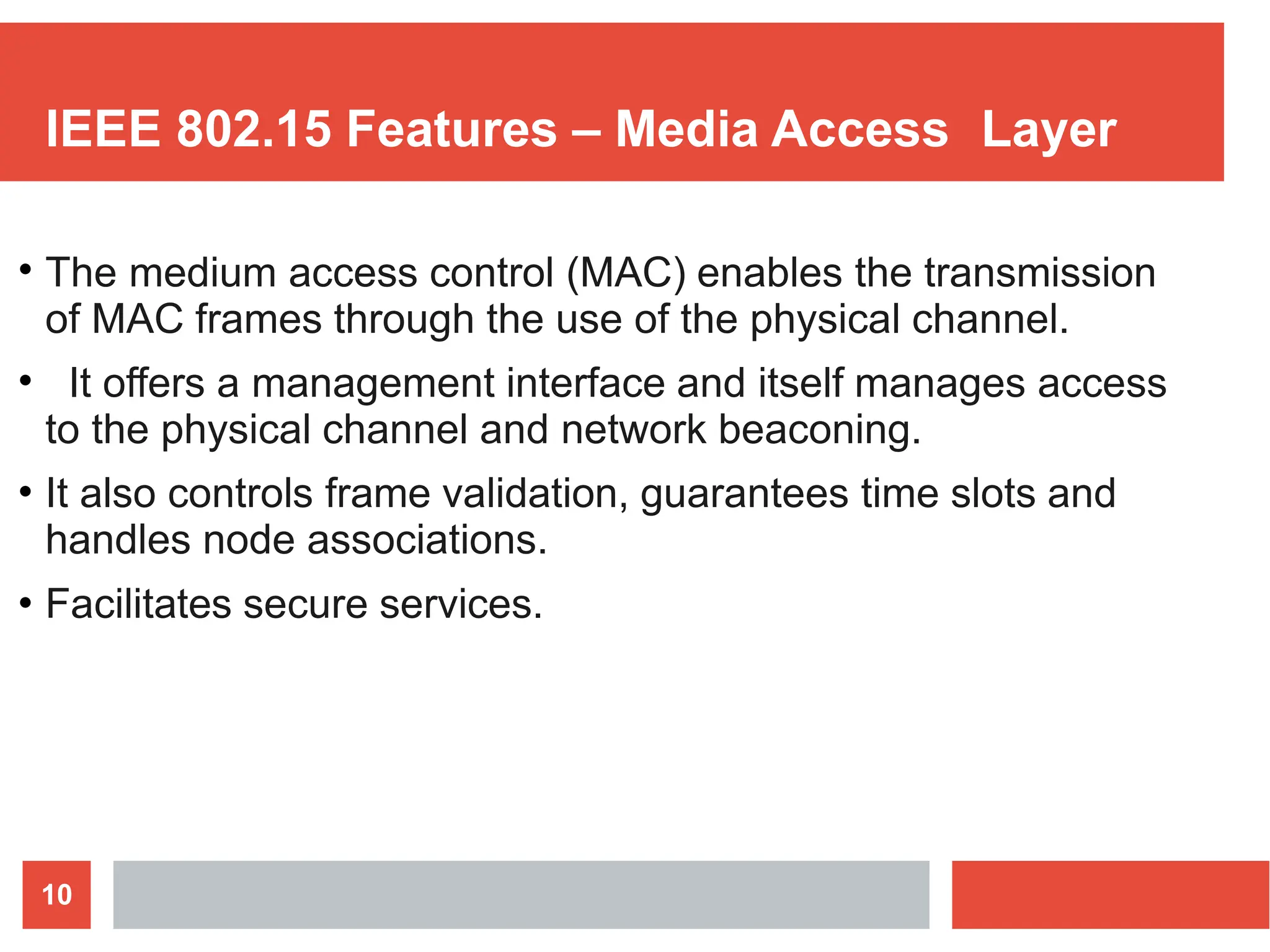 IEEE 802.15 Features – Media Access Layer
10
●
The medium access control (MAC) enables the transmission
of MAC frames through the use of the physical channel.
It offers a management interface and itself manages access
to the physical channel and network beaconing.
It also controls frame validation, guarantees time slots and
handles node associations.
Facilitates secure services.
●
●
●
 