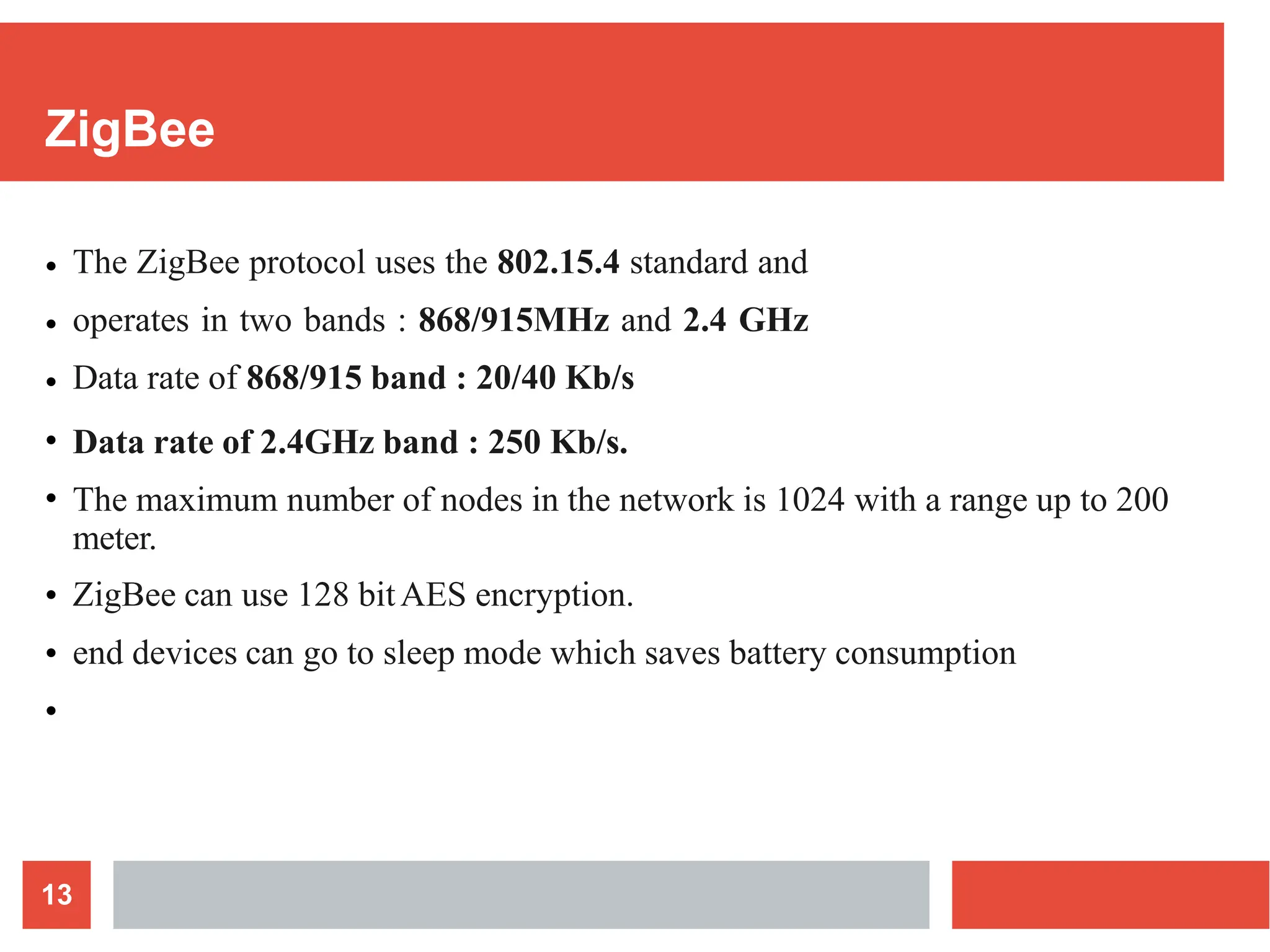 ZigBee
13
● The ZigBee protocol uses the 802.15.4 standard and
operates in two bands : 868/915MHz and 2.4 GHz
Data rate of 868/915 band : 20/40 Kb/s
Data rate of 2.4GHz band : 250 Kb/s.
The maximum number of nodes in the network is 1024 with a range up to 200
meter.
ZigBee can use 128 bitAES encryption.
end devices can go to sleep mode which saves battery consumption
●
●
●
●
●
●
●
 