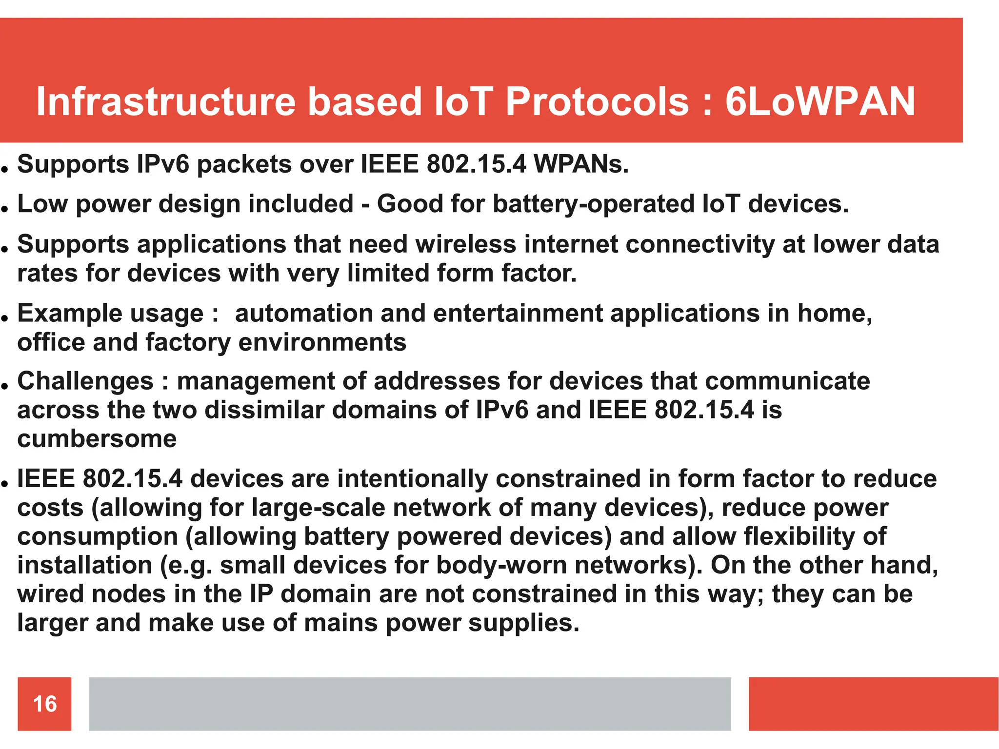 Infrastructure based IoT Protocols : 6LoWPAN
16
● Supports IPv6 packets over IEEE 802.15.4 WPANs.
● Low power design included - Good for battery-operated IoT devices.
● Supports applications that need wireless internet connectivity at lower data
rates for devices with very limited form factor.
● Example usage : automation and entertainment applications in home,
office and factory environments
● Challenges : management of addresses for devices that communicate
across the two dissimilar domains of IPv6 and IEEE 802.15.4 is
cumbersome
● IEEE 802.15.4 devices are intentionally constrained in form factor to reduce
costs (allowing for large-scale network of many devices), reduce power
consumption (allowing battery powered devices) and allow flexibility of
installation (e.g. small devices for body-worn networks). On the other hand,
wired nodes in the IP domain are not constrained in this way; they can be
larger and make use of mains power supplies.
 