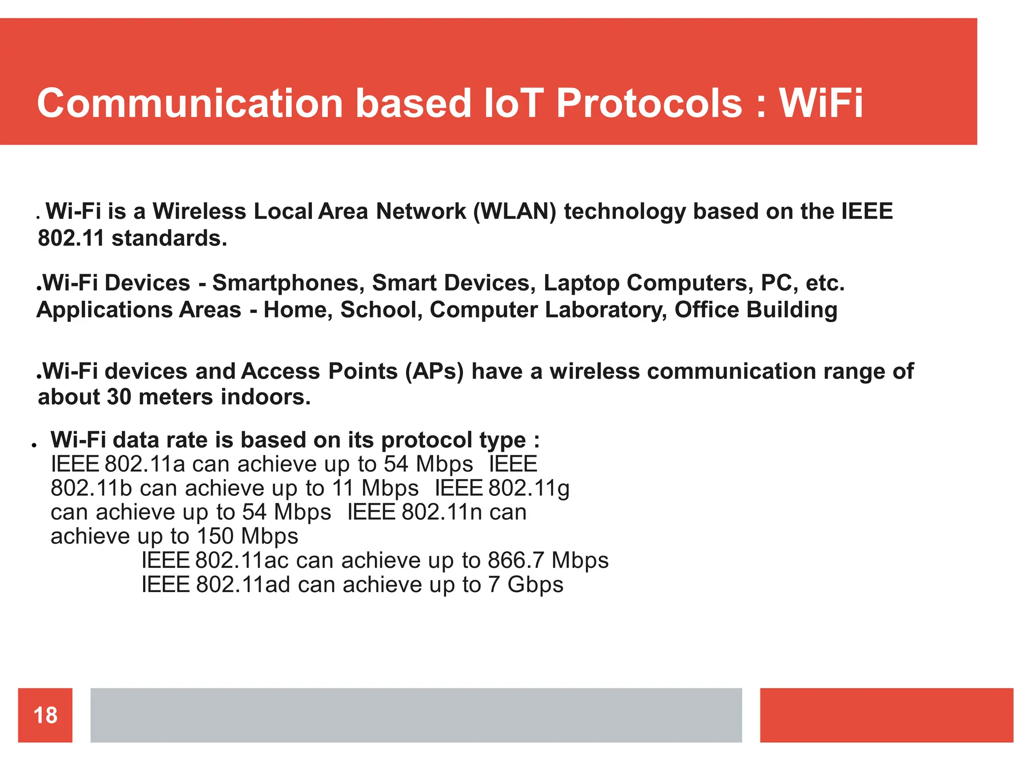 Communication based IoT Protocols : WiFi
18
● Wi-Fi is a Wireless Local Area Network (WLAN) technology based on the IEEE
802.11 standards.
●Wi-Fi Devices - Smartphones, Smart Devices, Laptop Computers, PC, etc.
Applications Areas - Home, School, Computer Laboratory, Office Building
●Wi-Fi devices and Access Points (APs) have a wireless communication range of
about 30 meters indoors.
● Wi-Fi data rate is based on its protocol type :
IEEE 802.11a can achieve up to 54 Mbps IEEE
802.11b can achieve up to 11 Mbps IEEE 802.11g
can achieve up to 54 Mbps IEEE 802.11n can
achieve up to 150 Mbps
IEEE 802.11ac can achieve up to 866.7 Mbps
IEEE 802.11ad can achieve up to 7 Gbps
 