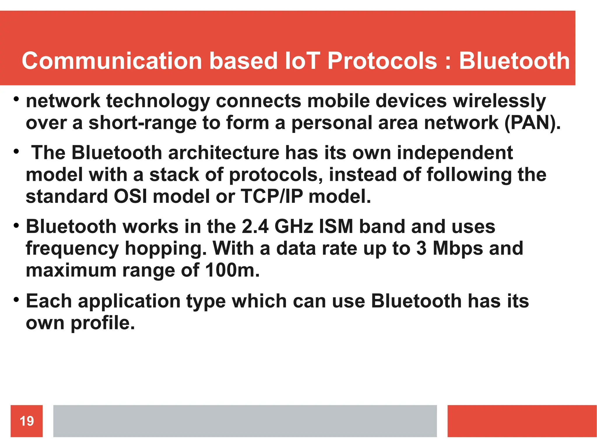 Communication based IoT Protocols : Bluetooth
19
●
network technology connects mobile devices wirelessly
over a short-range to form a personal area network (PAN).
The Bluetooth architecture has its own independent
model with a stack of protocols, instead of following the
standard OSI model or TCP/IP model.
Bluetooth works in the 2.4 GHz ISM band and uses
frequency hopping. With a data rate up to 3 Mbps and
maximum range of 100m.
Each application type which can use Bluetooth has its
own profile.
●
●
●
 