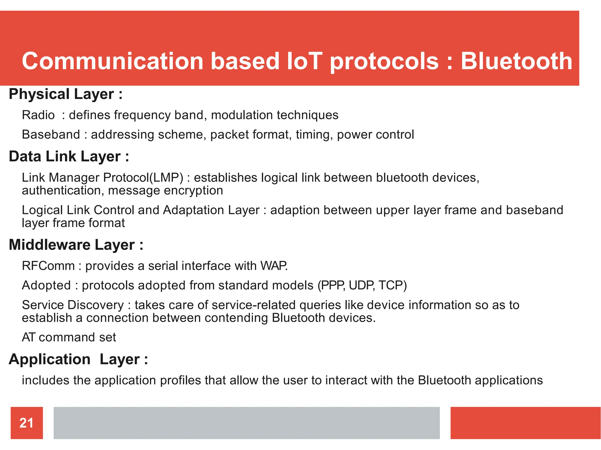 Communication based IoT protocols : Bluetooth
21
Physical Layer :
Radio : defines frequency band, modulation techniques
Baseband : addressing scheme, packet format, timing, power control
Data Link Layer :
Link Manager Protocol(LMP) : establishes logical link between bluetooth devices,
authentication, message encryption
Logical Link Control and Adaptation Layer : adaption between upper layer frame and baseband
layer frame format
Middleware Layer :
RFComm : provides a serial interface with WAP.
Adopted : protocols adopted from standard models (PPP, UDP, TCP)
Service Discovery : takes care of service-related queries like device information so as to
establish a connection between contending Bluetooth devices.
AT command set
Application Layer :
includes the application profiles that allow the user to interact with the Bluetooth applications
 