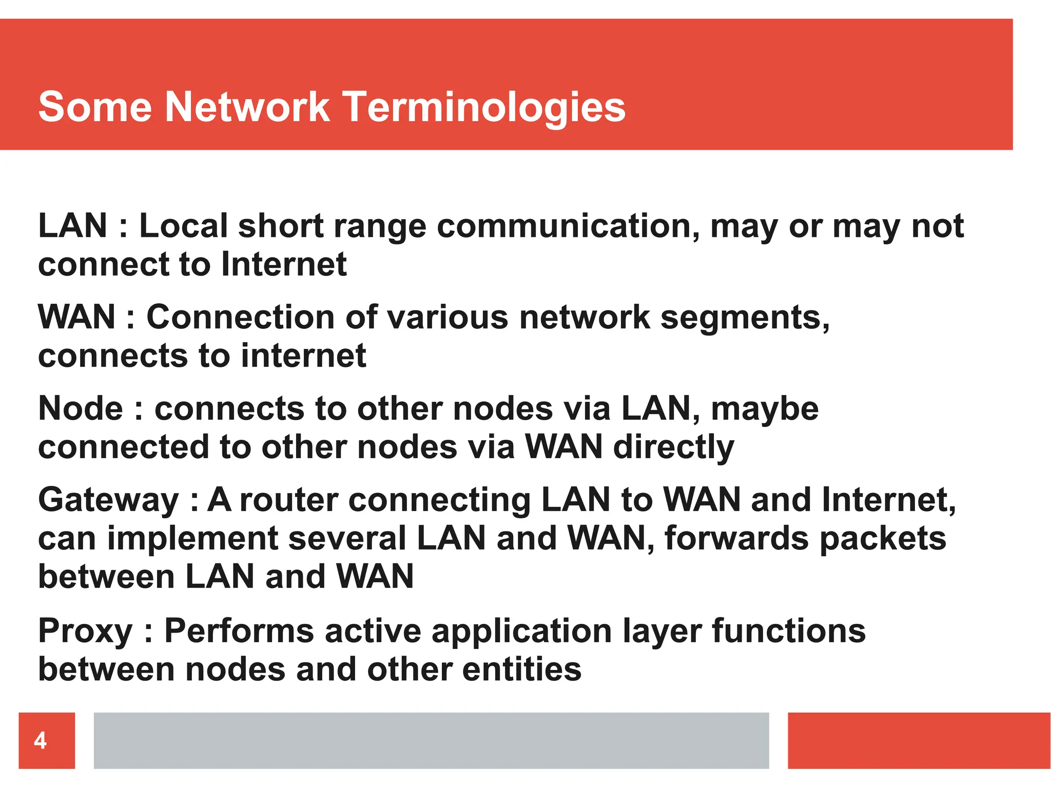 Some Network Terminologies
4
LAN : Local short range communication, may or may not
connect to Internet
WAN : Connection of various network segments,
connects to internet
Node : connects to other nodes via LAN, maybe
connected to other nodes via WAN directly
Gateway : A router connecting LAN to WAN and Internet,
can implement several LAN and WAN, forwards packets
between LAN and WAN
Proxy : Performs active application layer functions
between nodes and other entities
 