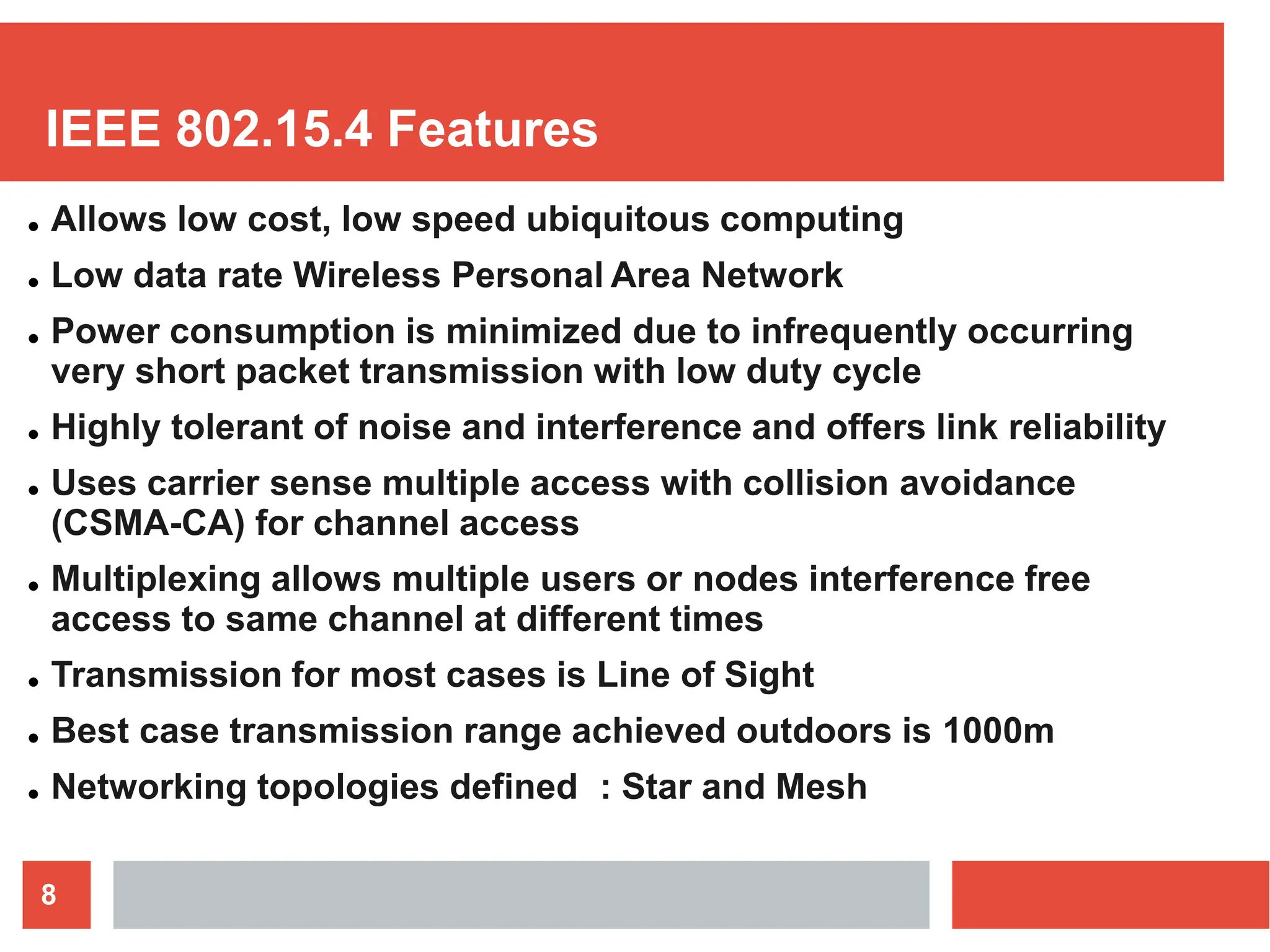 IEEE 802.15.4 Features
8
● Allows low cost, low speed ubiquitous computing
● Low data rate Wireless Personal Area Network
● Power consumption is minimized due to infrequently occurring
very short packet transmission with low duty cycle
● Highly tolerant of noise and interference and offers link reliability
● Uses carrier sense multiple access with collision avoidance
(CSMA-CA) for channel access
● Multiplexing allows multiple users or nodes interference free
access to same channel at different times
● Transmission for most cases is Line of Sight
● Best case transmission range achieved outdoors is 1000m
● Networking topologies defined : Star and Mesh
 