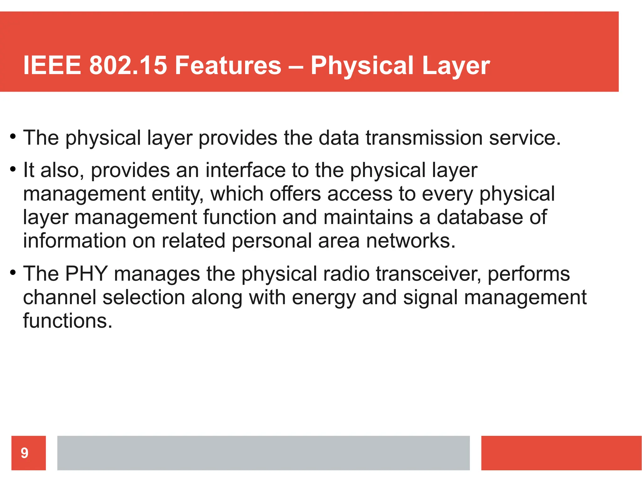 IEEE 802.15 Features – Physical Layer
9
●
The physical layer provides the data transmission service.
It also, provides an interface to the physical layer
management entity, which offers access to every physical
layer management function and maintains a database of
information on related personal area networks.
The PHY manages the physical radio transceiver, performs
channel selection along with energy and signal management
functions.
●
●
 