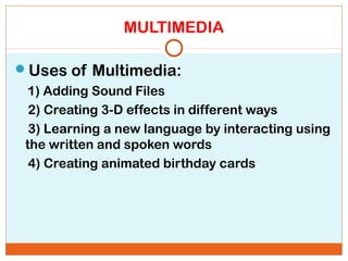 MULTIMEDIA
Uses of Multimedia:
1) Adding Sound Files
2) Creating 3-D effects in different ways
3) Learning a new language by interacting using
the written and spoken words
4) Creating animated birthday cards
 