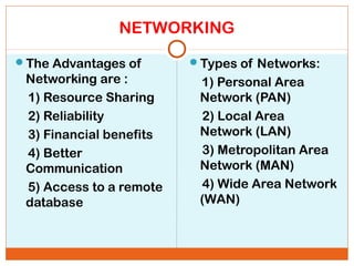 NETWORKING
The Advantages of
Networking are :
1) Resource Sharing
2) Reliability
3) Financial benefits
4) Better
Communication
5) Access to a remote
database
Types of Networks:
1) Personal Area
Network (PAN)
2) Local Area
Network (LAN)
3) Metropolitan Area
Network (MAN)
4) Wide Area Network
(WAN)
 