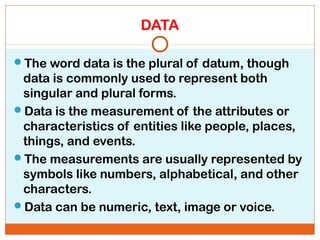 DATA
The word data is the plural of datum, though
data is commonly used to represent both
singular and plural forms.
Data is the measurement of the attributes or
characteristics of entities like people, places,
things, and events.
The measurements are usually represented by
symbols like numbers, alphabetical, and other
characters.
Data can be numeric, text, image or voice.
 