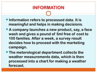 INFORMATION
Information refers to processed data. It is
meaningful and helps in making decisions.
A company launches a new product, say, a face
wash and gives a pound of 5ml free of cost to
100 families. After a week, a survey result
decides how to proceed with the marketing
campaign.
The meterological department collects the
weather measurements data, which is then
processed into a chart for making a weather
forecast.
 