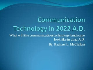 What will the communication technology landscape
                             look like in 2022 A.D.
                         By: Rachael L. McClellan
 