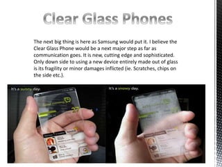 The next big thing is here as Samsung would put it. I believe the 
Clear Glass Phone would be a next major step as far as 
communication goes. It is new, cutting edge and sophisticated. 
Only down side to using a new device entirely made out of glass 
is its fragility or minor damages inflicted (ie. Scratches, chips on 
the side etc.). 
 