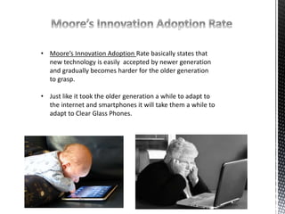 • Moore’s Innovation Adoption Rate basically states that 
new technology is easily accepted by newer generation 
and gradually becomes harder for the older generation 
to grasp. 
• Just like it took the older generation a while to adapt to 
the internet and smartphones it will take them a while to 
adapt to Clear Glass Phones. 
 