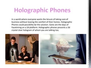In a world where everyone wants the leisure of taking care of 
business without leaving the comfort of their homes. Holographic 
Phones could possibility be the solution. Gone are the days of 
Facetiming on a 2d platform. Holographic phones presents a 3d 
crystal clear hologram of whom you are talking too. 
 