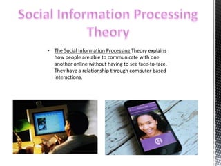 • The Social Information Processing Theory explains 
how people are able to communicate with one 
another online without having to see face-to-face. 
They have a relationship through computer based 
interactions. 
 