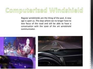 Regular windshields are the thing of the past. A new 
age is upon us. The days where we no longer have to 
lose focus of the road and still be able to have a 
conversation with the state of the art windshield 
communicator. 
 