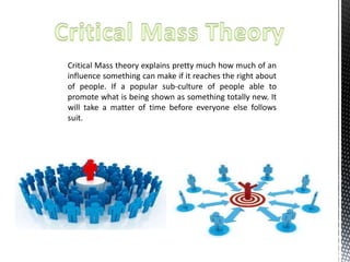 Critical Mass theory explains pretty much how much of an 
influence something can make if it reaches the right about 
of people. If a popular sub-culture of people able to 
promote what is being shown as something totally new. It 
will take a matter of time before everyone else follows 
suit. 
 