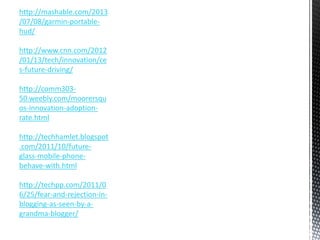 http://mashable.com/2013 
/07/08/garmin-portable-hud/ 
http://www.cnn.com/2012 
/01/13/tech/innovation/ce 
s-future-driving/ 
http://comm303- 
50.weebly.com/moorersqu 
os-innovation-adoption-rate. 
html 
http://techhamlet.blogspot 
.com/2011/10/future-glass- 
mobile-phone-behave- 
with.html 
http://techpp.com/2011/0 
6/25/fear-and-rejection-in-blogging- 
as-seen-by-a-grandma- 
blogger/ 
