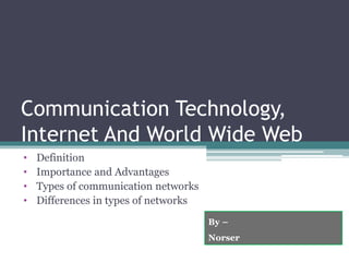 Communication Technology,
Internet And World Wide Web
• Definition
• Importance and Advantages
• Types of communication networks
• Differences in types of networks
By –
Norser
 