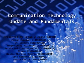Communication Technology Update and Fundamentals Presented by  Group 2  class 04PKO: F erren  E benazer  ( 1301064405  ) Sr i  L estari  ( 1301064411 ) T engku  D essy  J uliansah  ( 1301064696  ) A dista  I ndri  P rasetyastuti  ( 1301064872 ) E llyna  ( 1301064891 ) C laudia  T heresia  D ameria  ( 1301065004  ) G ita  R amadhani  ( 1301065010 ) A ldita  R uslim  ( 1301070300 ) 
