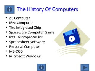 The History Of Computers
• Z1 Computer
• IBM Computer
• The Integrated Chip
• Spaceware Computer Game
• Intel Microprocessor
• Spreadsheet Software
• Personal Computer
• MS-DOS
• Microsoft Windows
 