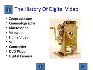 The History Of Digital Video
• Zoopraxiscope
• Cinematographe
• Kinetoscope
• Vitascope
• Home Video
• VCR
• Camcorder
• DVD Player
• Digital Camera
 