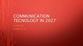 COMMUNICATION
TECNOLOGY IN 2027
KHANE PASS
COMM 303-50
 