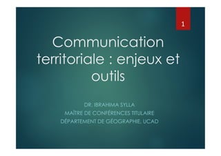Communication
territoriale : enjeux et
outils
DR. IBRAHIMA SYLLA
MAÎTRE DE CONFÉRENCES TITULAIRE
DÉPARTEMENT DE GÉOGRAPHIE, UCAD
1
 